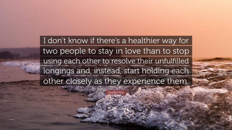 Donald Miller Quote: “I don’t know if there’s a healthier way for two people to stay in love than to stop using each other to resolve their unfulfilled longings and, instead, start holding each other closely as they experience them.”