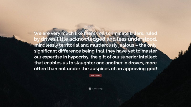 Rick Yancey Quote: “We are very much like them: indiscriminate killers, ruled by drives little acknowledged and less understood, mindlessly territorial and murderously jealous – the only significant difference being that they have yet to master our expertise in hypocrisy, the gift of our superior intellect that enables us to slaughter one another in droves, more often than not under the auspices of an approving god!”