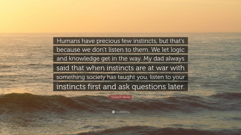 Elizabeth Norris Quote: “Humans have precious few instincts, but that’s because we don’t listen to them. We let logic and knowledge get in the way. My dad always said that when instincts are at war with something society has taught you, listen to your instincts first and ask questions later.”