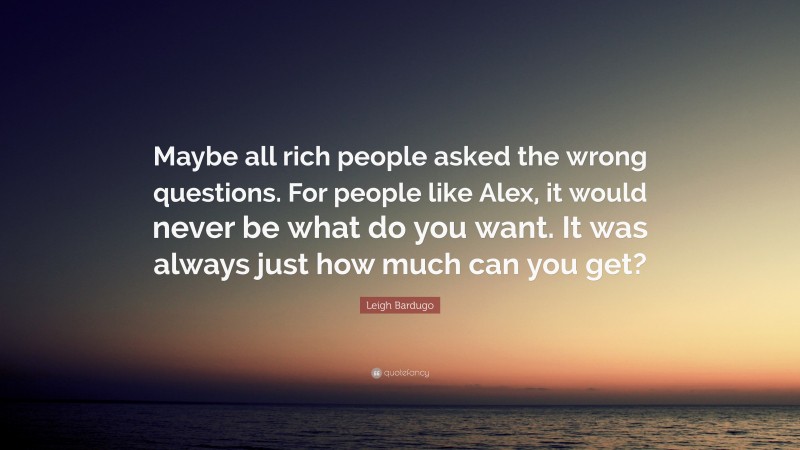 Leigh Bardugo Quote: “Maybe all rich people asked the wrong questions. For people like Alex, it would never be what do you want. It was always just how much can you get?”