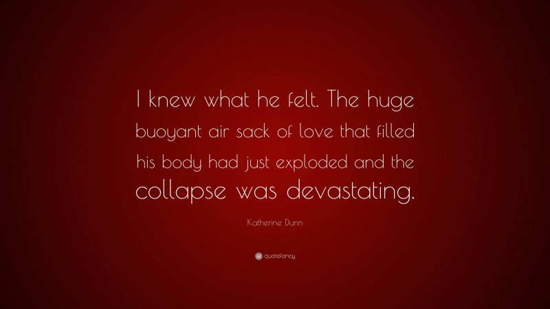 Katherine Dunn Quote: “I knew what he felt. The huge buoyant air sack of love that filled his body had just exploded and the collapse was devastating.”