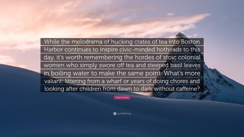 Sarah Vowell Quote: “While the melodrama of hucking crates of tea into Boston Harbor continues to inspire civic-minded hotheads to this day, it’s worth remembering the hordes of stoic colonial women who simply swore off tea and steeped basil leaves in boiling water to make the same point. What’s more valiant: littering from a wharf or years of doing chores and looking after children from dawn to dark without caffeine?”