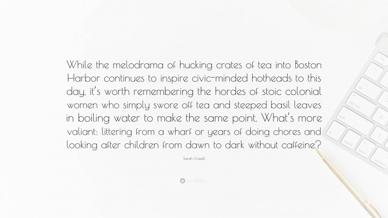 Sarah Vowell Quote: “While the melodrama of hucking crates of tea into Boston Harbor continues to inspire civic-minded hotheads to this day, it’s worth remembering the hordes of stoic colonial women who simply swore off tea and steeped basil leaves in boiling water to make the same point. What’s more valiant: littering from a wharf or years of doing chores and looking after children from dawn to dark without caffeine?”