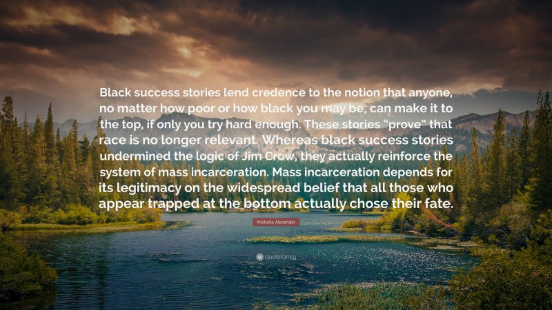 Michelle Alexander Quote: “Black success stories lend credence to the notion that anyone, no matter how poor or how black you may be, can make it to the top, if only you try hard enough. These stories “prove” that race is no longer relevant. Whereas black success stories undermined the logic of Jim Crow, they actually reinforce the system of mass incarceration. Mass incarceration depends for its legitimacy on the widespread belief that all those who appear trapped at the bottom actually chose their fate.”