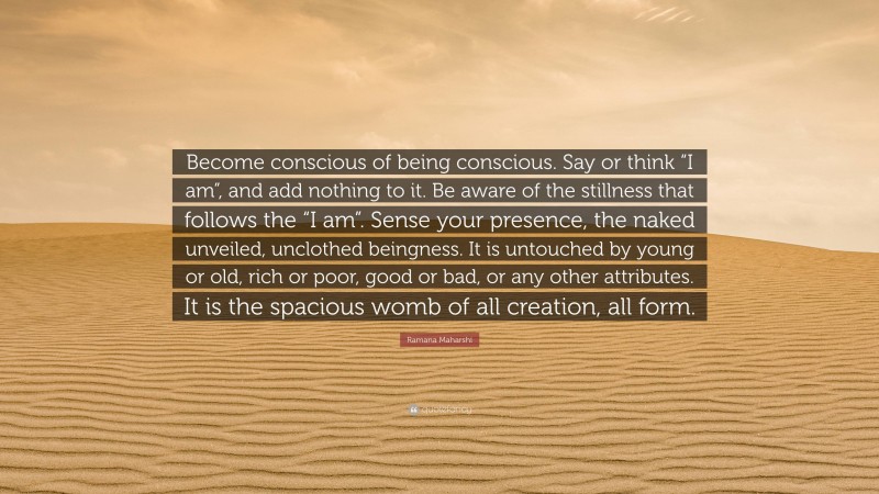 Ramana Maharshi Quote: “Become conscious of being conscious. Say or think “I am”, and add nothing to it. Be aware of the stillness that follows the “I am”. Sense your presence, the naked unveiled, unclothed beingness. It is untouched by young or old, rich or poor, good or bad, or any other attributes. It is the spacious womb of all creation, all form.”