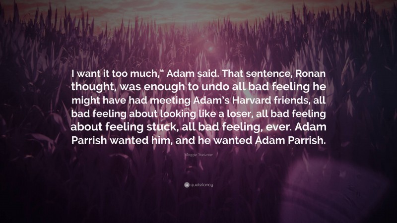 Maggie Stiefvater Quote: “I want it too much,” Adam said. That sentence, Ronan thought, was enough to undo all bad feeling he might have had meeting Adam’s Harvard friends, all bad feeling about looking like a loser, all bad feeling about feeling stuck, all bad feeling, ever. Adam Parrish wanted him, and he wanted Adam Parrish.”
