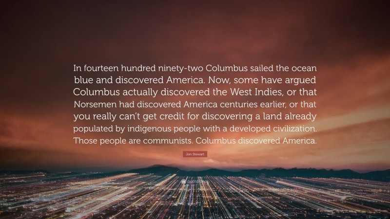 Jon Stewart Quote: “In fourteen hundred ninety-two Columbus sailed the ocean blue and discovered America. Now, some have argued Columbus actually discovered the West Indies, or that Norsemen had discovered America centuries earlier, or that you really can’t get credit for discovering a land already populated by indigenous people with a developed civilization. Those people are communists. Columbus discovered America.”