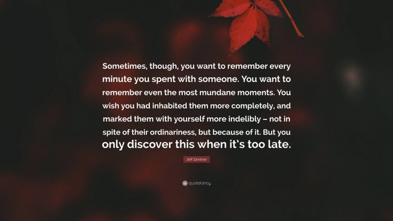 Jeff Zentner Quote: “Sometimes, though, you want to remember every minute you spent with someone. You want to remember even the most mundane moments. You wish you had inhabited them more completely, and marked them with yourself more indelibly – not in spite of their ordinariness, but because of it. But you only discover this when it’s too late.”