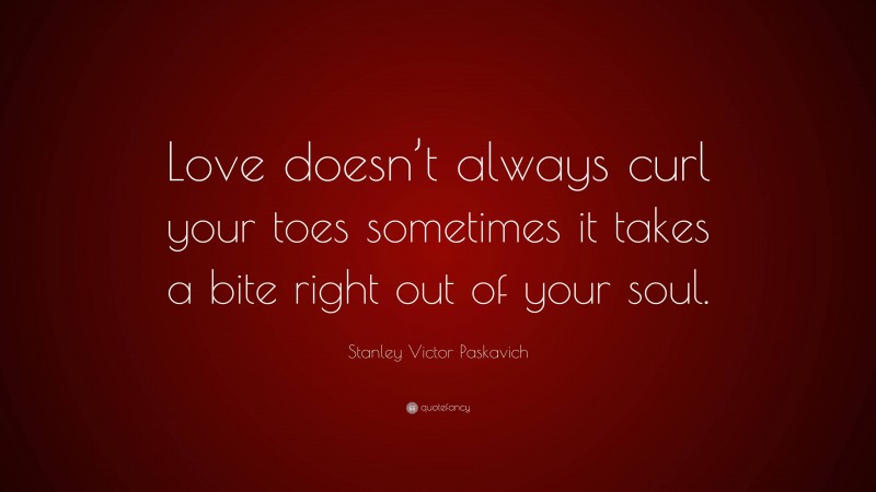 Stanley Victor Paskavich Quote: “Love doesn’t always curl your toes sometimes it takes a bite right out of your soul.”