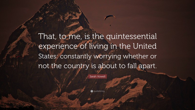 Sarah Vowell Quote: “That, to me, is the quintessential experience of living in the United States: constantly worrying whether or not the country is about to fall apart.”