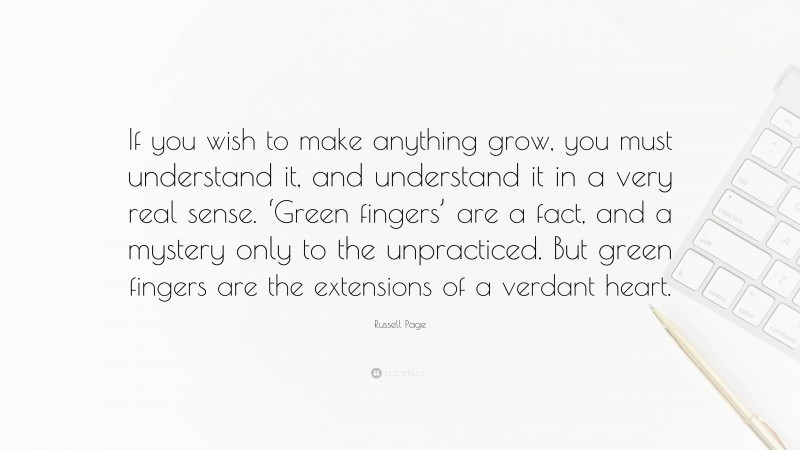 Russell Page Quote: “If you wish to make anything grow, you must understand it, and understand it in a very real sense. ‘Green fingers’ are a fact, and a mystery only to the unpracticed. But green fingers are the extensions of a verdant heart.”