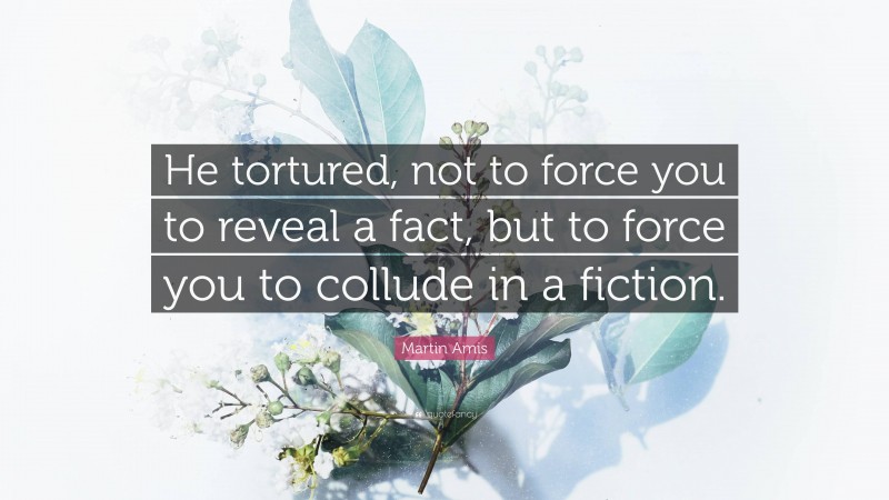 Martin Amis Quote: “He tortured, not to force you to reveal a fact, but to force you to collude in a fiction.”