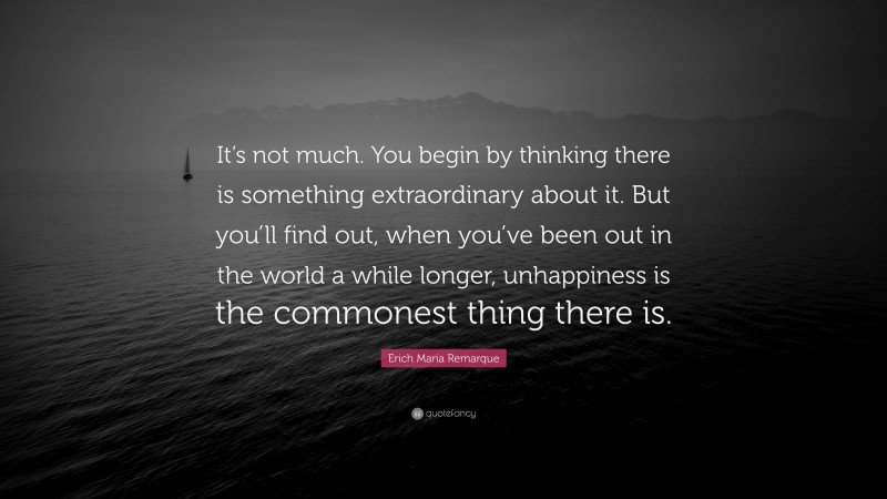 Erich Maria Remarque Quote: “It’s not much. You begin by thinking there is something extraordinary about it. But you’ll find out, when you’ve been out in the world a while longer, unhappiness is the commonest thing there is.”