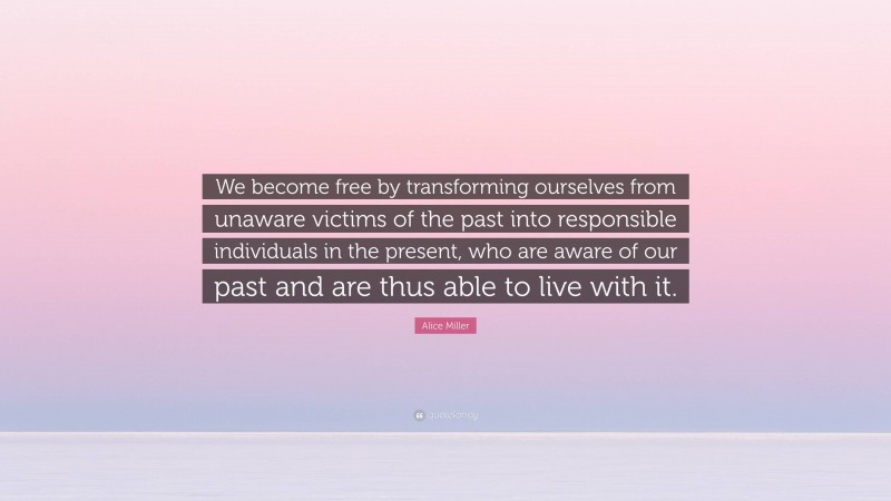 Alice Miller Quote: “We become free by transforming ourselves from unaware victims of the past into responsible individuals in the present, who are aware of our past and are thus able to live with it.”