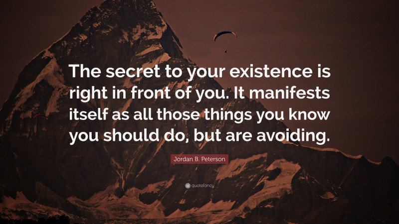 Jordan B. Peterson Quote: “The secret to your existence is right in front of you. It manifests itself as all those things you know you should do, but are avoiding.”