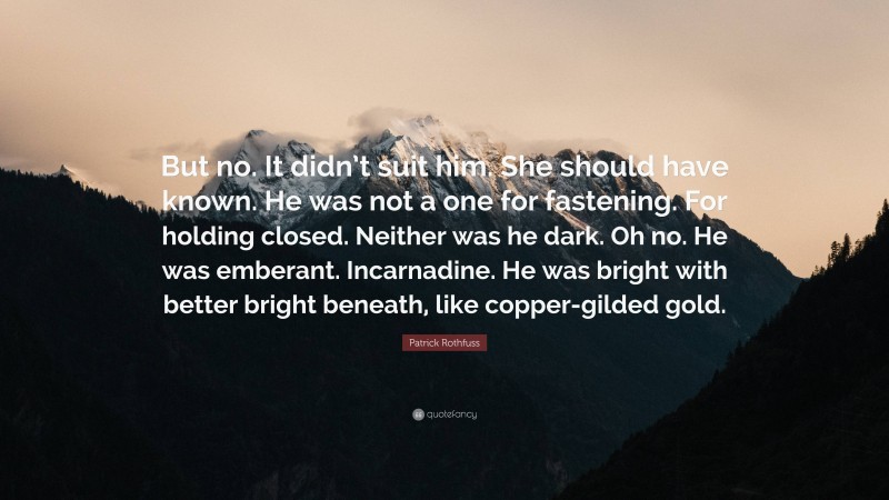 Patrick Rothfuss Quote: “But no. It didn’t suit him. She should have known. He was not a one for fastening. For holding closed. Neither was he dark. Oh no. He was emberant. Incarnadine. He was bright with better bright beneath, like copper-gilded gold.”