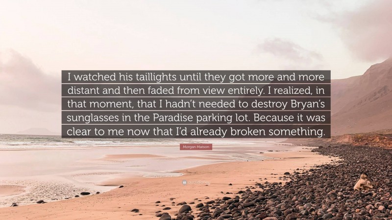 Morgan Matson Quote: “I watched his taillights until they got more and more distant and then faded from view entirely. I realized, in that moment, that I hadn’t needed to destroy Bryan’s sunglasses in the Paradise parking lot. Because it was clear to me now that I’d already broken something.”