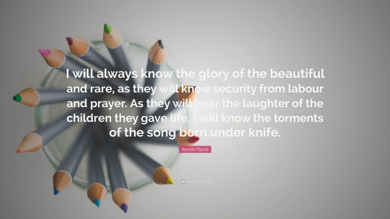 Roman Payne Quote: “I will always know the glory of the beautiful and rare, as they will know security from labour and prayer. As they will hear the laughter of the children they gave life, I will know the torments of the song born under knife.”