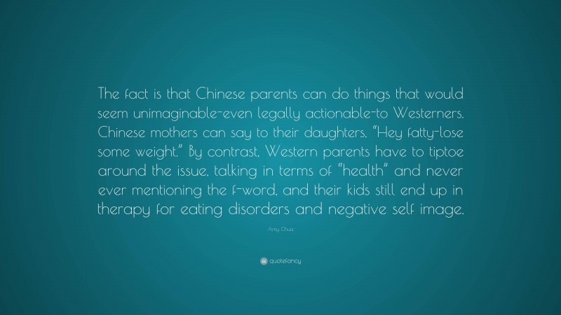 Amy Chua Quote: “The fact is that Chinese parents can do things that would seem unimaginable-even legally actionable-to Westerners. Chinese mothers can say to their daughters, “Hey fatty-lose some weight.” By contrast, Western parents have to tiptoe around the issue, talking in terms of “health” and never ever mentioning the f-word, and their kids still end up in therapy for eating disorders and negative self image.”