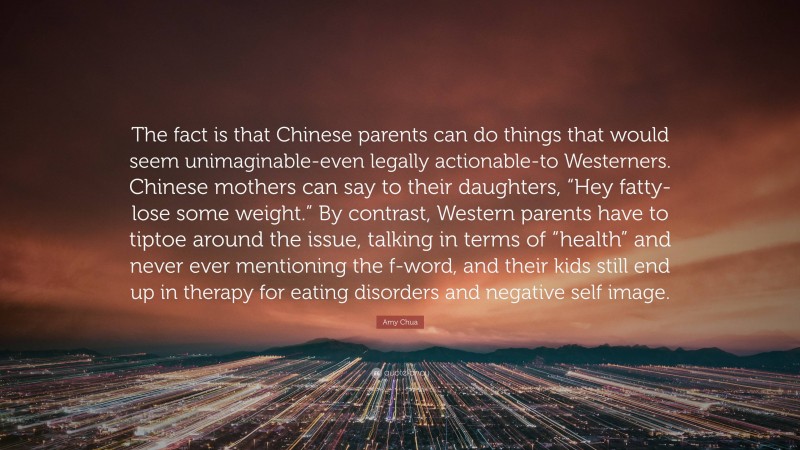 Amy Chua Quote: “The fact is that Chinese parents can do things that would seem unimaginable-even legally actionable-to Westerners. Chinese mothers can say to their daughters, “Hey fatty-lose some weight.” By contrast, Western parents have to tiptoe around the issue, talking in terms of “health” and never ever mentioning the f-word, and their kids still end up in therapy for eating disorders and negative self image.”