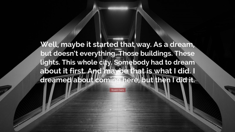 Roald Dahl Quote: “Well, maybe it started that way. As a dream, but doesn’t everything. Those buildings. These lights. This whole city. Somebody had to dream about it first. And maybe that is what I did. I dreamed about coming here, but then I did it.”