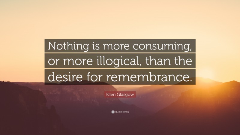 Ellen Glasgow Quote: “Nothing is more consuming, or more illogical, than the desire for remembrance.”