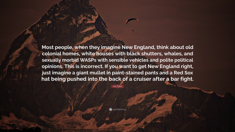 Matt Taibbi Quote: “Most people, when they imagine New England, think about old colonial homes, white houses with black shutters, whales, and sexually morbid WASPs with sensible vehicles and polite political opinions. This is incorrect. If you want to get New England right, just imagine a giant mullet in paint-stained pants and a Red Sox hat being pushed into the back of a cruiser after a bar fight.”