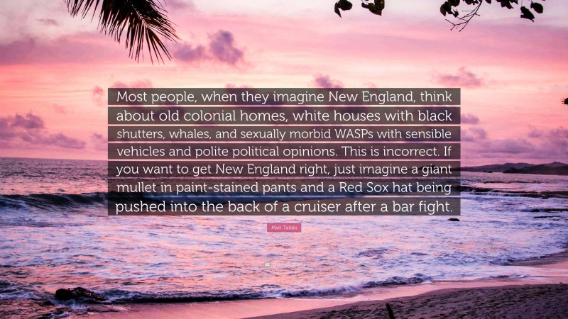 Matt Taibbi Quote: “Most people, when they imagine New England, think about old colonial homes, white houses with black shutters, whales, and sexually morbid WASPs with sensible vehicles and polite political opinions. This is incorrect. If you want to get New England right, just imagine a giant mullet in paint-stained pants and a Red Sox hat being pushed into the back of a cruiser after a bar fight.”