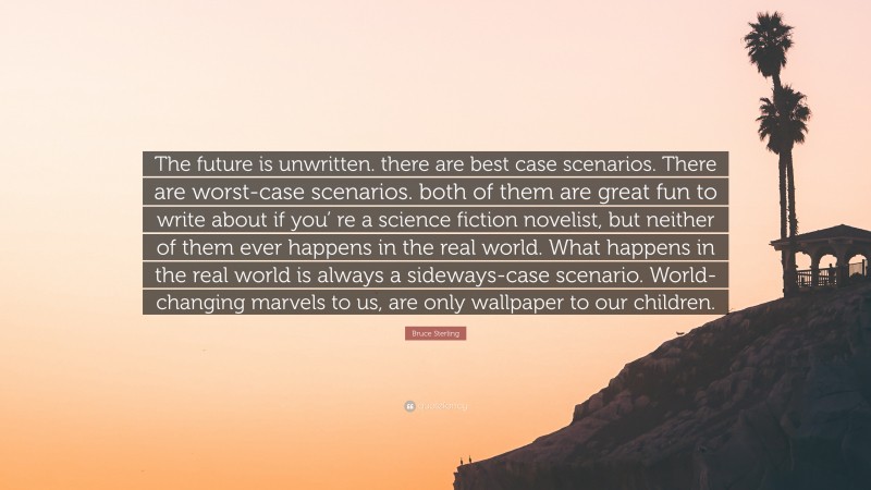 Bruce Sterling Quote: “The future is unwritten. there are best case scenarios. There are worst-case scenarios. both of them are great fun to write about if you’ re a science fiction novelist, but neither of them ever happens in the real world. What happens in the real world is always a sideways-case scenario. World-changing marvels to us, are only wallpaper to our children.”