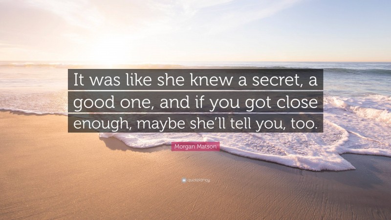 Morgan Matson Quote: “It was like she knew a secret, a good one, and if you got close enough, maybe she’ll tell you, too.”