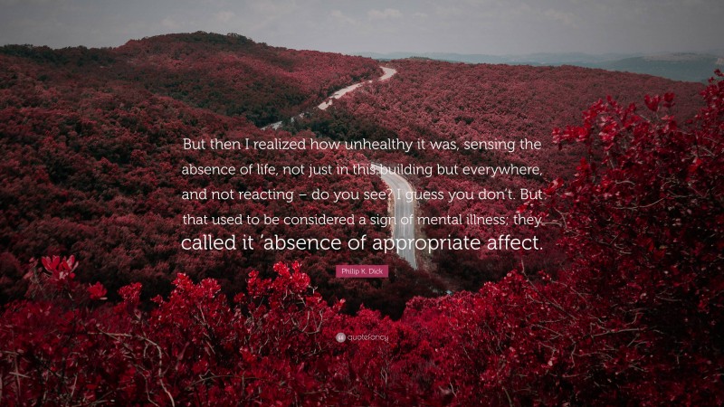 Philip K. Dick Quote: “But then I realized how unhealthy it was, sensing the absence of life, not just in this building but everywhere, and not reacting – do you see? I guess you don’t. But that used to be considered a sign of mental illness; they called it ’absence of appropriate affect.”