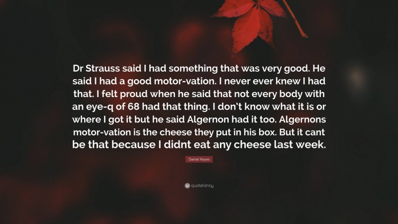 Daniel Keyes Quote: “Dr Strauss said I had something that was very good. He said I had a good motor-vation. I never ever knew I had that. I felt proud when he said that not every body with an eye-q of 68 had that thing. I don’t know what it is or where I got it but he said Algernon had it too. Algernons motor-vation is the cheese they put in his box. But it cant be that because I didnt eat any cheese last week.”