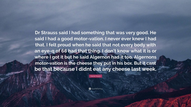 Daniel Keyes Quote: “Dr Strauss said I had something that was very good. He said I had a good motor-vation. I never ever knew I had that. I felt proud when he said that not every body with an eye-q of 68 had that thing. I don’t know what it is or where I got it but he said Algernon had it too. Algernons motor-vation is the cheese they put in his box. But it cant be that because I didnt eat any cheese last week.”