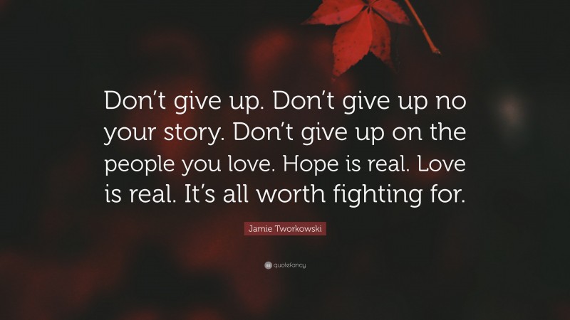 Jamie Tworkowski Quote: “Don’t give up. Don’t give up no your story. Don’t give up on the people you love. Hope is real. Love is real. It’s all worth fighting for.”