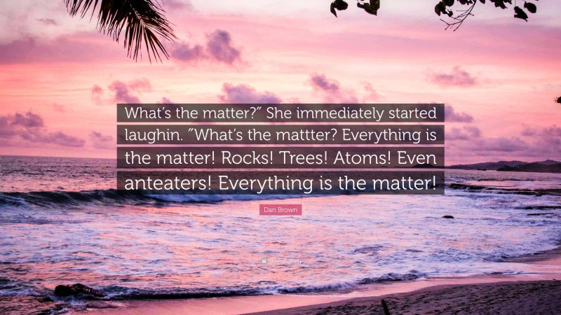 Dan Brown Quote: “What’s the matter?″ She immediately started laughin. ″What’s the mattter? Everything is the matter! Rocks! Trees! Atoms! Even anteaters! Everything is the matter!”
