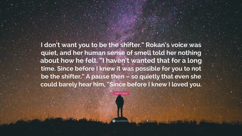 Leah Cypess Quote: “I don’t want you to be the shifter.” Rokan’s voice was quiet, and her human sense of smell told her nothing about how he felt. “I haven’t wanted that for a long time. Since before I knew it was possible for you to not be the shifter.” A pause then – so quietly that even she could barely hear him, “Since before I knew I loved you.”