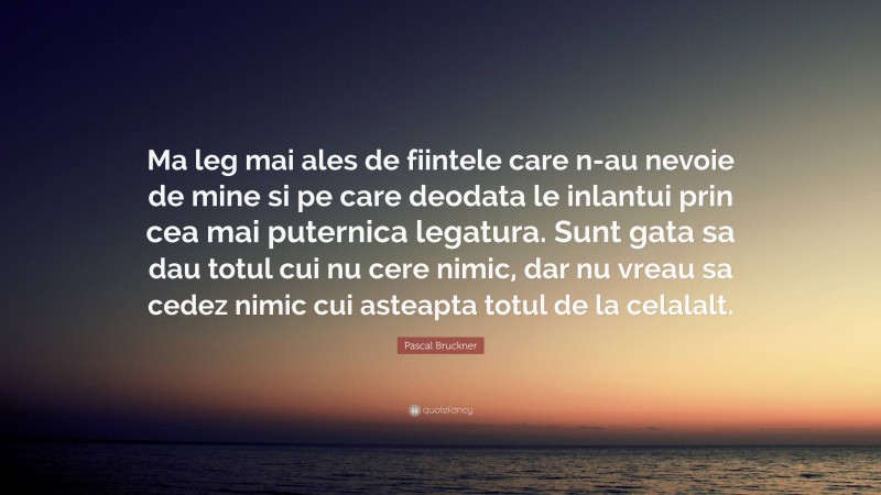 Pascal Bruckner Quote: “Ma leg mai ales de fiintele care n-au nevoie de mine si pe care deodata le inlantui prin cea mai puternica legatura. Sunt gata sa dau totul cui nu cere nimic, dar nu vreau sa cedez nimic cui asteapta totul de la celalalt.”