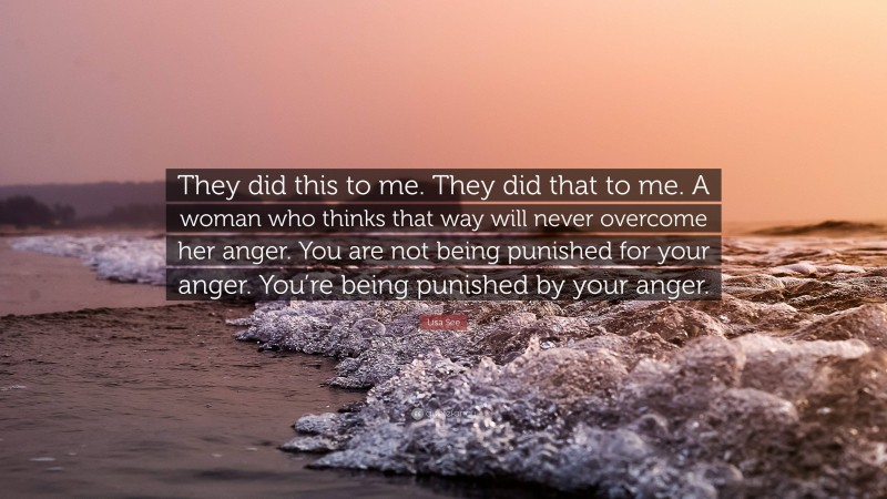 Lisa See Quote: “They did this to me. They did that to me. A woman who thinks that way will never overcome her anger. You are not being punished for your anger. You’re being punished by your anger.”