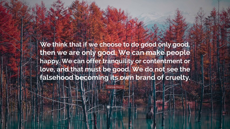 Marissa Meyer Quote: “We think that if we choose to do good only good, then we are only good. We can make people happy. We can offer tranquility or contentment or love, and that must be good. We do not see the falsehood becoming its own brand of cruelty.”