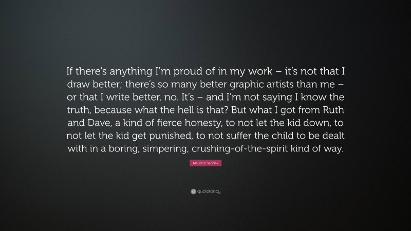 Maurice Sendak Quote: “If there’s anything I’m proud of in my work – it’s not that I draw better; there’s so many better graphic artists than me – or that I write better, no. It’s – and I’m not saying I know the truth, because what the hell is that? But what I got from Ruth and Dave, a kind of fierce honesty, to not let the kid down, to not let the kid get punished, to not suffer the child to be dealt with in a boring, simpering, crushing-of-the-spirit kind of way.”