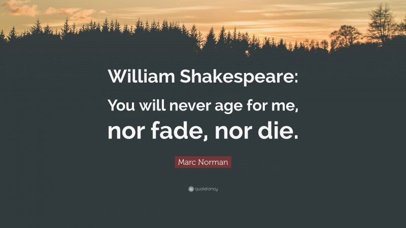 Marc Norman Quote: “William Shakespeare: You will never age for me, nor fade, nor die.”