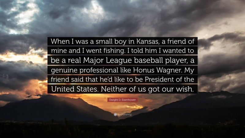 Dwight D. Eisenhower Quote: “When I was a small boy in Kansas, a friend of mine and I went fishing. I told him I wanted to be a real Major League baseball player, a genuine professional like Honus Wagner. My friend said that he’d like to be President of the United States. Neither of us got our wish.”