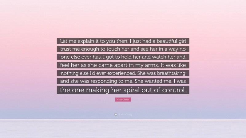 Abbi Glines Quote: “Let me explain it to you then. I just had a beautiful girl trust me enough to touch her and see her in a way no one else ever has. I got to hold her and watch her and feel her as she came apart in my arms. It was like nothing else I’d ever experienced. She was breathtaking and she was responding to me. She wanted me. I was the one making her spiral out of control.”