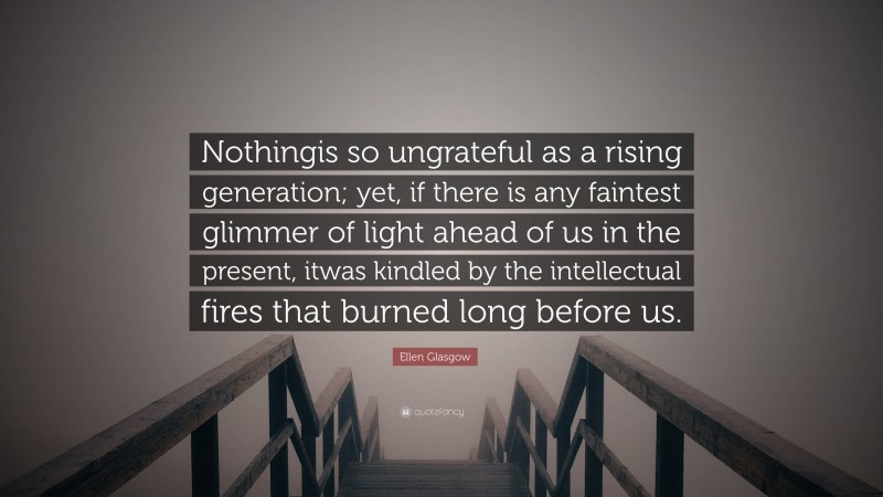 Ellen Glasgow Quote: “Nothingis so ungrateful as a rising generation; yet, if there is any faintest glimmer of light ahead of us in the present, itwas kindled by the intellectual fires that burned long before us.”