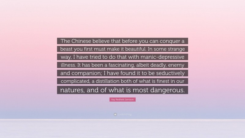 Kay Redfield Jamison Quote: “The Chinese believe that before you can conquer a beast you first must make it beautiful. In some strange way, I have tried to do that with manic-depressive illness. It has been a fascinating, albeit deadly, enemy and companion; I have found it to be seductively complicated, a distillation both of what is finest in our natures, and of what is most dangerous.”