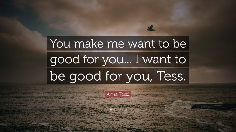 Anna Todd Quote: “You make me want to be good for you... I want to be good for you, Tess.”