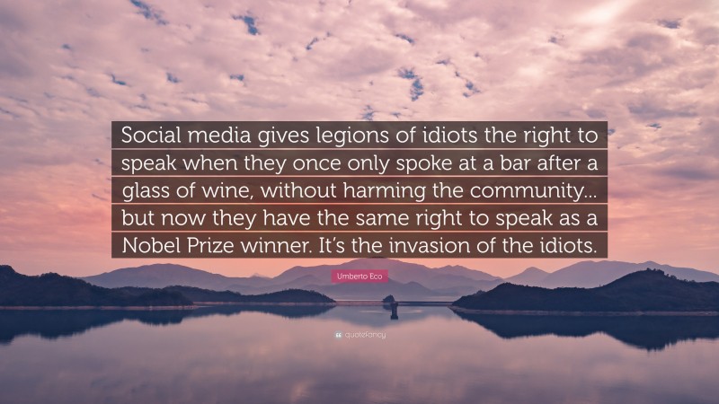 Umberto Eco Quote: “Social media gives legions of idiots the right to speak when they once only spoke at a bar after a glass of wine, without harming the community... but now they have the same right to speak as a Nobel Prize winner. It’s the invasion of the idiots.”