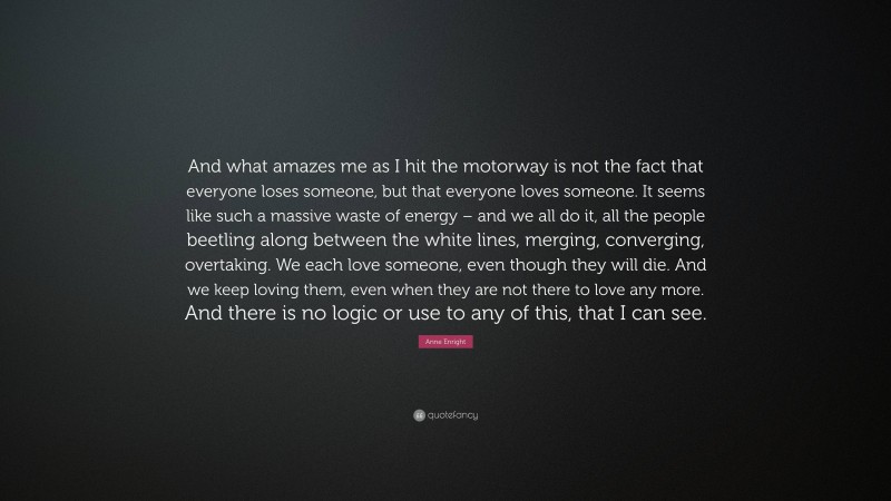 Anne Enright Quote: “And what amazes me as I hit the motorway is not the fact that everyone loses someone, but that everyone loves someone. It seems like such a massive waste of energy – and we all do it, all the people beetling along between the white lines, merging, converging, overtaking. We each love someone, even though they will die. And we keep loving them, even when they are not there to love any more. And there is no logic or use to any of this, that I can see.”