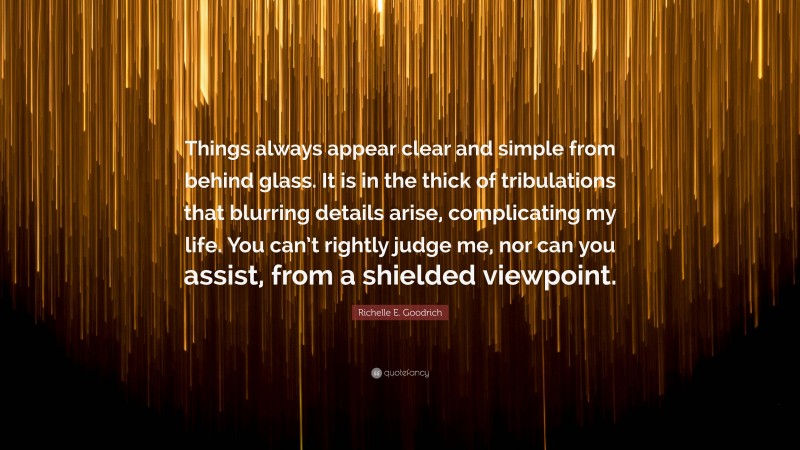 Richelle E. Goodrich Quote: “Things always appear clear and simple from behind glass. It is in the thick of tribulations that blurring details arise, complicating my life. You can’t rightly judge me, nor can you assist, from a shielded viewpoint.”