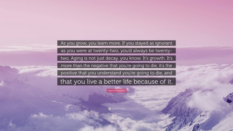 Morrie Schwartz Quote: “As you grow, you learn more. If you stayed as ignorant as you were at twenty-two, you’d always be twenty-two. Aging is not just decay, you know. It’s growth. It’s more than the negative that you’re going to die, it’s the positive that you understand you’re going to die, and that you live a better life because of it.”